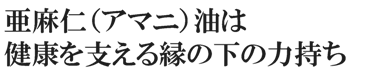 亜麻仁（アマニ）油は健康を支える縁の下の力持ち