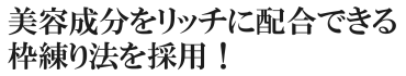 美容成分をよりリッチに配合できる枠練り法を採用！