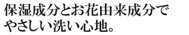 保湿成分とお花由来成分でやさしい洗い心地。