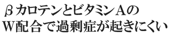 ビタミンAとβカロテンのダブル配合で過剰症がおきにくい！