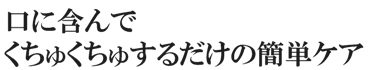 口に含んでくちゅくちゅするだけの簡単ケア