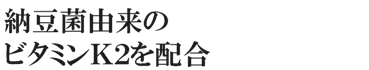 納豆菌由来のビタミンＫ２を配合