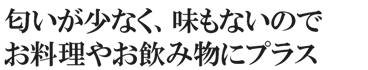 匂いが少なく、味もないのでお料理やお飲み物にプラス