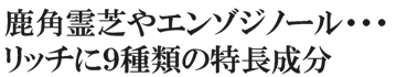 鹿角霊芝やエンゾジノール・・・リッチに9種類の特長成分